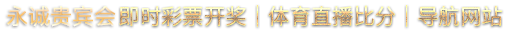 永诚贵宾会 即时彩票开奖｜体育直播比分｜导航网站